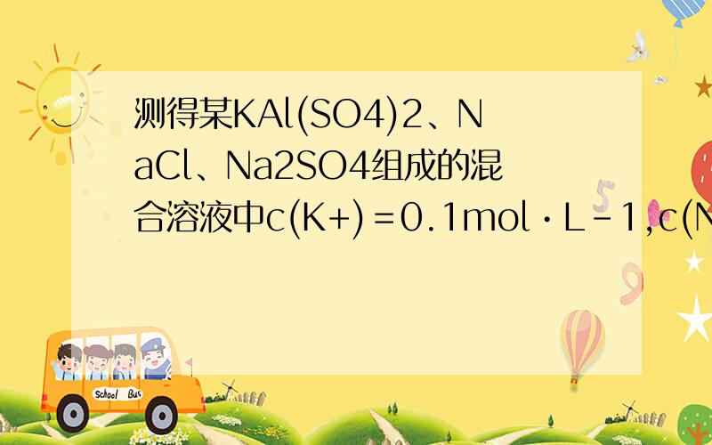 测得某KAl(SO4)2、NaCl、Na2SO4组成的混合溶液中c(K+)＝0.1mol•L-1,c(Na+)＝ 测得某KAl(SO4)2、NaCl、Na2SO4组成的混合溶液中c(K+)＝0.1mol·L-1,c(Na+)＝0.2mol·L-1,c(Cl-)＝0.15mol·L-1,则该溶液中则c(SO42-)是( )A．
