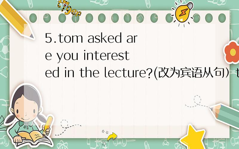 5.tom asked are you interested in the lecture?(改为宾语从句）tom asked--------- we --------- interested in the lecture6.---------- great year 2011 will be A What a B how7.there ------- many new words in this chapter it is very easyA are B aren