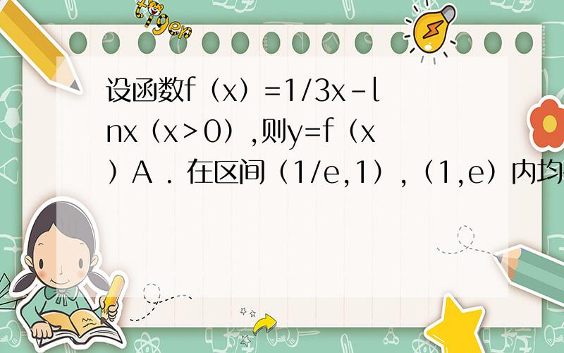 设函数f（x）=1/3x-lnx（x＞0）,则y=f（x）A . 在区间（1/e,1）,（1,e）内均有零点A  .  在区间（1/e,1）,（1,e）内均有零点B  . 在区间（1/e,1）内有零点,在区间（1,e）内无零点C  . 在区间（1/e,1）,（1,
