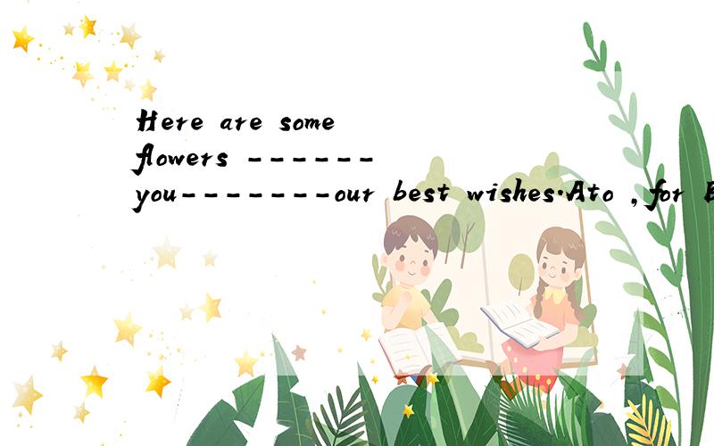 Here are some flowers ------you-------our best wishes.Ato ,for B for;with