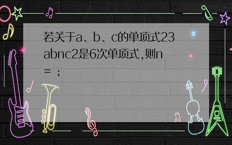 若关于a、b、c的单项式23abnc2是6次单项式,则n= ；