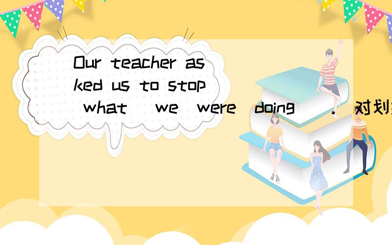 Our teacher asked us to stop what _we_were_doing__.(对划线部分提问)Our teacher asked us to stop what we were doing .(对划线部分提问) ________ did your teacher ask you to stop ________?