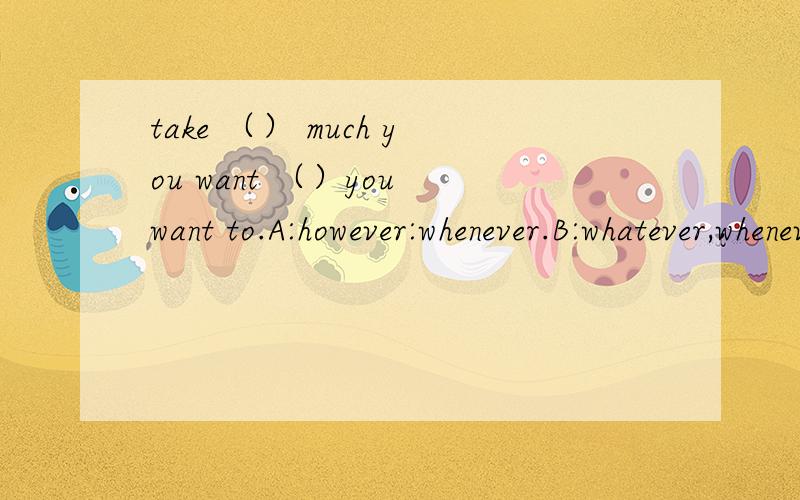 take （） much you want （）you want to.A:however:whenever.B:whatever,whenever；C：however,whichever；D：whichever,whatever.恳求下：如果第一个want后加个and,发生了什么变化,又该怎么解呢?