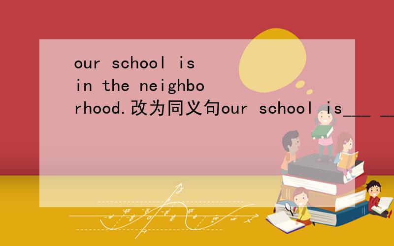 our school is in the neighborhood.改为同义句our school is___ ____