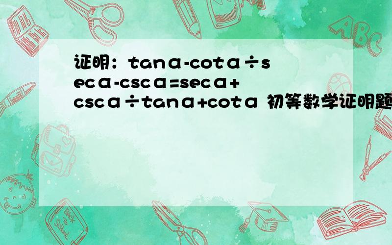 证明：tanα-cotα÷secα-cscα=secα+cscα÷tanα+cotα 初等数学证明题