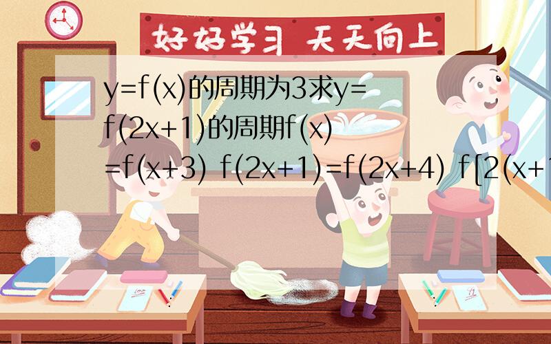 y=f(x)的周期为3求y=f(2x+1)的周期f(x)=f(x+3) f(2x+1)=f(2x+4) f[2(x+1/2)]=f[2(x+2)] 所以T=2-1/2=3/2 请告诉我这个解题思路是什么,特别是在倒数第二步那个2为什么要提出来