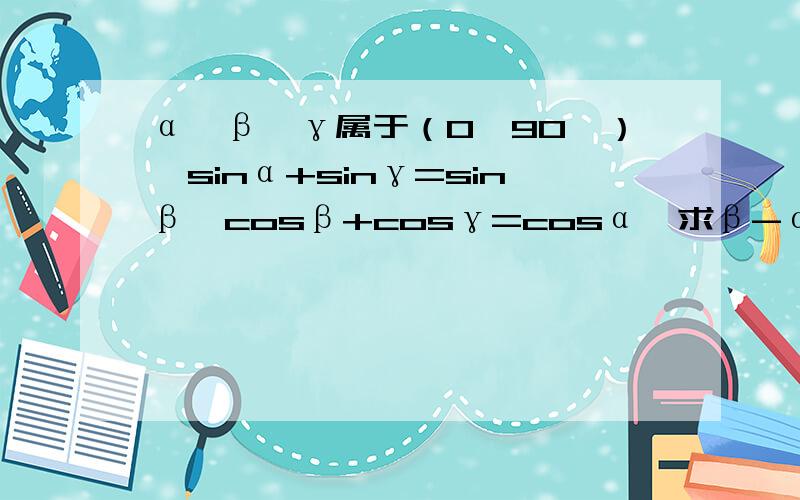 α、β、γ属于（0,90°）,sinα+sinγ=sinβ,cosβ+cosγ=cosα,求β-α的值