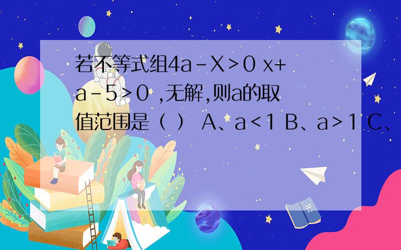 若不等式组4a-X＞0 x+a-5＞0 ,无解,则a的取值范围是（ ） A、a＜1 B、a＞1 C、若不等式组4a-X＞0x+a-5＞0 ,无解,则a的取值范围是（ ）A、a＜1 B、a＞1 C、a≤1 D、a≥1哪个对?A肯定不对!