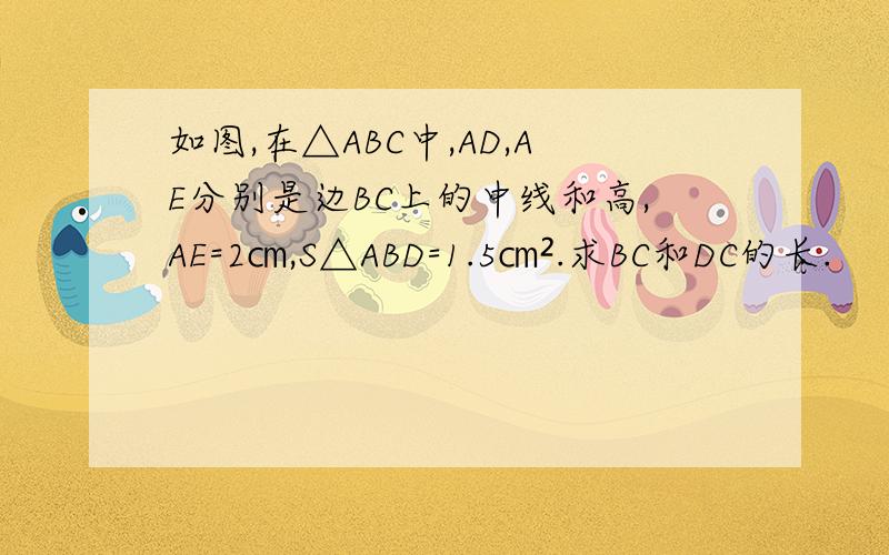 如图,在△ABC中,AD,AE分别是边BC上的中线和高,AE=2㎝,S△ABD=1.5㎝².求BC和DC的长.