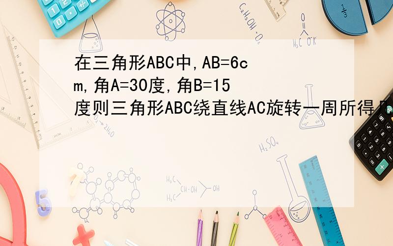 在三角形ABC中,AB=6cm,角A=30度,角B=15度则三角形ABC绕直线AC旋转一周所得几何体的表面积为（ ）A、（18+9倍根号2）派 B、18+9倍根号2 C、（36+18倍根号2）派 D、36+18倍根号2