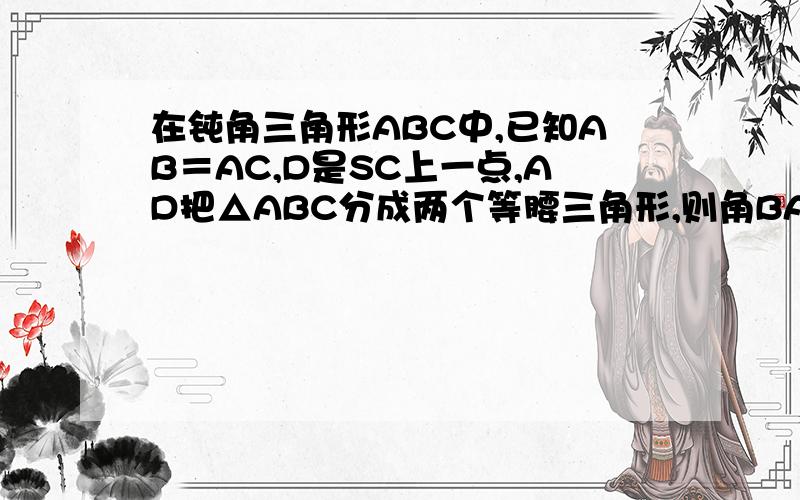 在钝角三角形ABC中,已知AB＝AC,D是SC上一点,AD把△ABC分成两个等腰三角形,则角BAC的度数为多少?