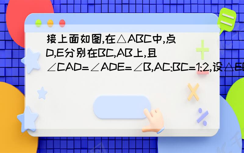 接上面如图,在△ABC中,点D,E分别在BC,AB上,且∠CAD=∠ADE=∠B,AC:BC=1:2,设△EBD,△ADC,△ABC的周长分别为a、b、c,求（a+b）:c的值