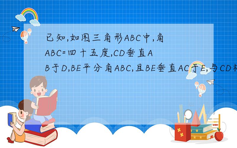 已知,如图三角形ABC中,角ABC=四十五度,CD垂直AB于D,BE平分角ABC,且BE垂直AC于E,与CD相交于点F,H是BC边中点,连接DH与BE相交于G求证：BF=AC求证：CE=二分之一BFCE与EG的大小关系如何?证明你的结论。