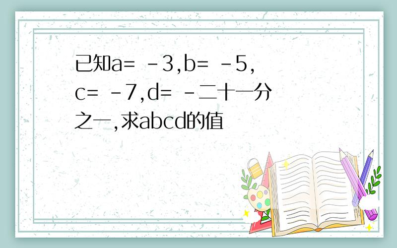 已知a= -3,b= -5,c= -7,d= -二十一分之一,求abcd的值