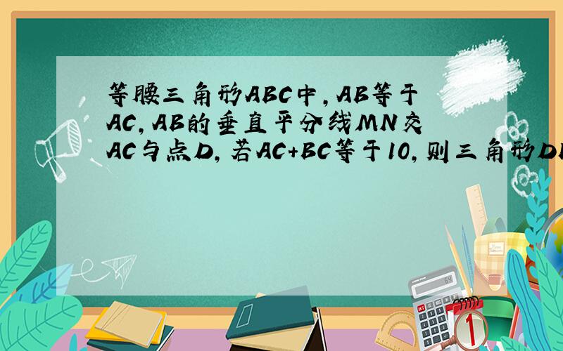 等腰三角形ABC中,AB等于AC,AB的垂直平分线MN交AC与点D,若AC+BC等于10,则三角形DBA的周长是