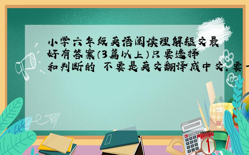 小学六年级英语阅读理解短文最好有答案（3篇以上）只要选择和判断的 不要是英文翻译成中文,要一篇短文加