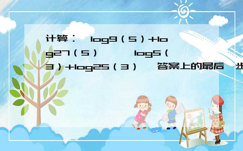 计算：【log9（5）+log27（5）】×【log5（3）+log25（3）】 答案上的最后一步我看不懂.5/4答案上的最后一步是：5lg5/6lg3×3lg3/2lg5=5/4 这步看不懂注：我打字的格式里loga（b）中a是底数 b是真数