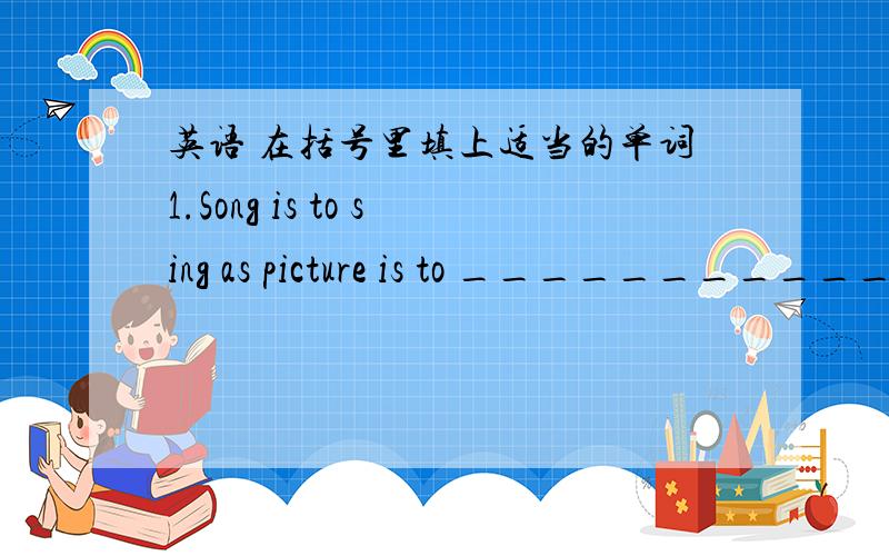 英语 在括号里填上适当的单词1.Song is to sing as picture is to ________________.2.Beijing is to China as London is to _____________________.