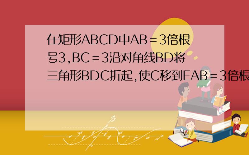 在矩形ABCD中AB＝3倍根号3,BC＝3沿对角线BD将三角形BDC折起,使C移到EAB＝3倍根号3,BC＝3沿对角线BD将三角形BDC折起,使C移到E,且点E在平面ABD上的射影H恰好在AB上,求A到平面BDE的距离.