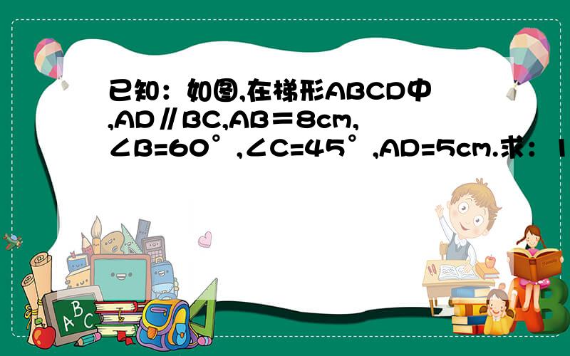 已知：如图,在梯形ABCD中,AD∥BC,AB＝8cm,∠B=60°,∠C=45°,AD=5cm.求：1、CD的长 2、梯形ABCD的面积