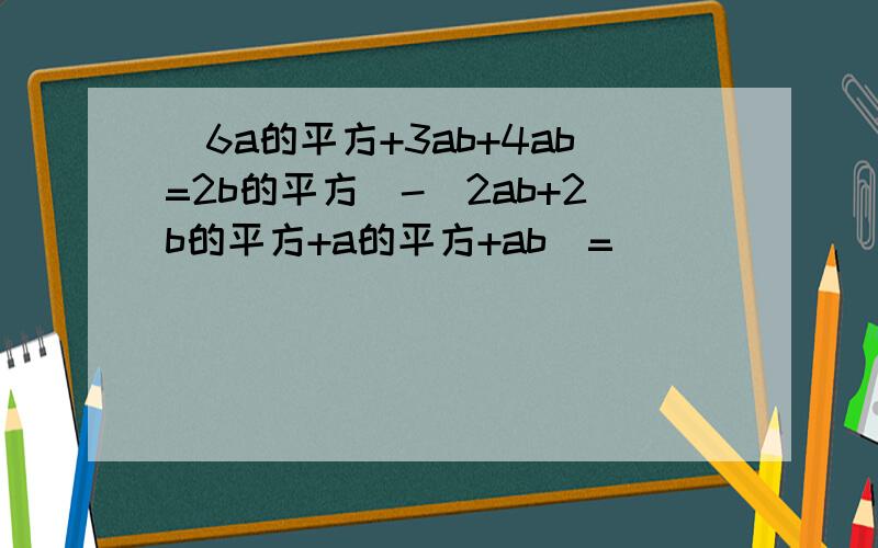 （6a的平方+3ab+4ab=2b的平方）-（2ab+2b的平方+a的平方+ab）=