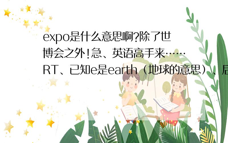 expo是什么意思啊?除了世博会之外!急、英语高手来……RT、已知e是earth（地球的意思）、后面的的xpo分别是什么意思?代表什么?