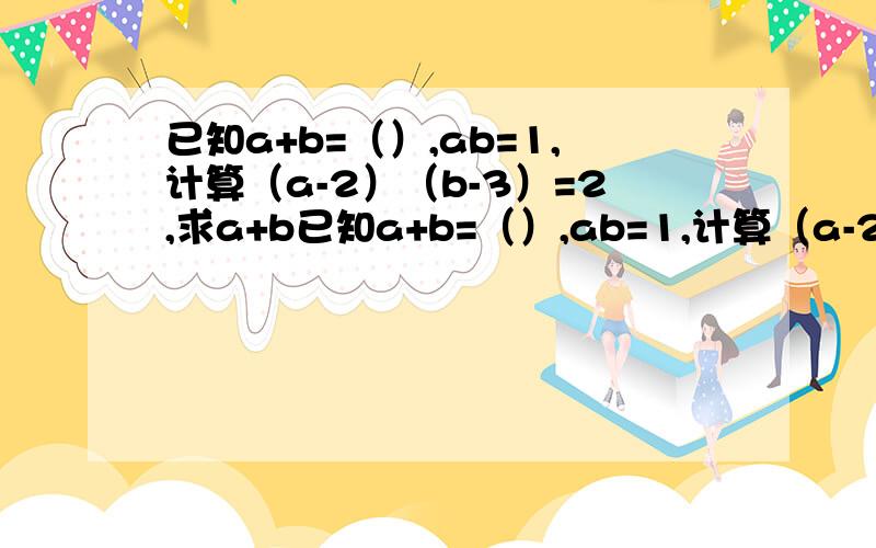 已知a+b=（）,ab=1,计算（a-2）（b-3）=2,求a+b已知a+b=（）,ab=1,计算（a-2）（b-3）=2,求a+b