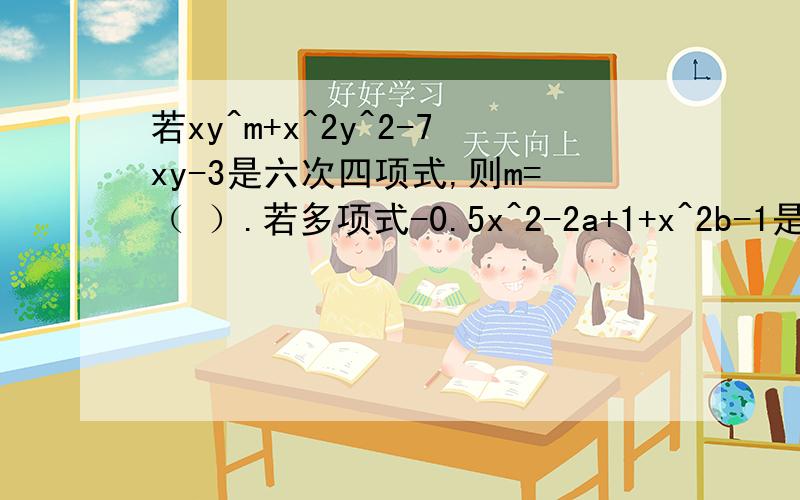 若xy^m+x^2y^2-7xy-3是六次四项式,则m=（ ）.若多项式-0.5x^2-2a+1+x^2b-1是关于x的五次多项式,且常数项为-1,则a=( ) b=( )