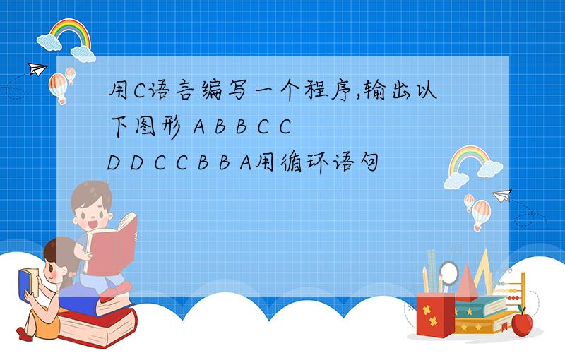 用C语言编写一个程序,输出以下图形 A B B C C D D C C B B A用循环语句