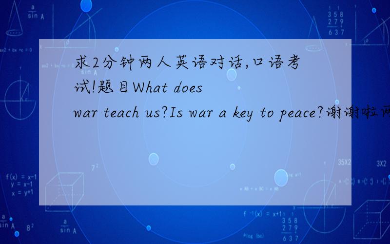 求2分钟两人英语对话,口语考试!题目What does war teach us?Is war a key to peace?谢谢啦两人说的字数不要差太多啊,是dialogue.不是speech.