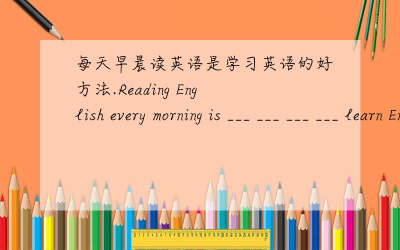 每天早晨读英语是学习英语的好方法.Reading English every morning is ___ ___ ___ ___ learn English接着上面的well
