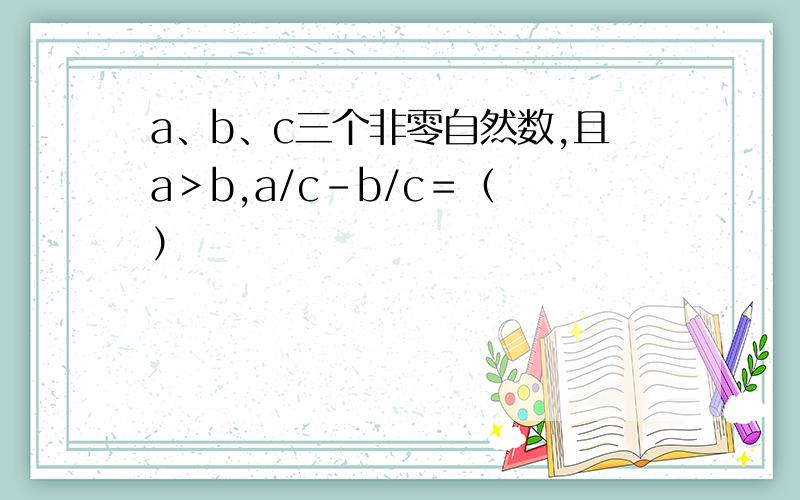 a、b、c三个非零自然数,且a＞b,a/c－b/c＝（ ）