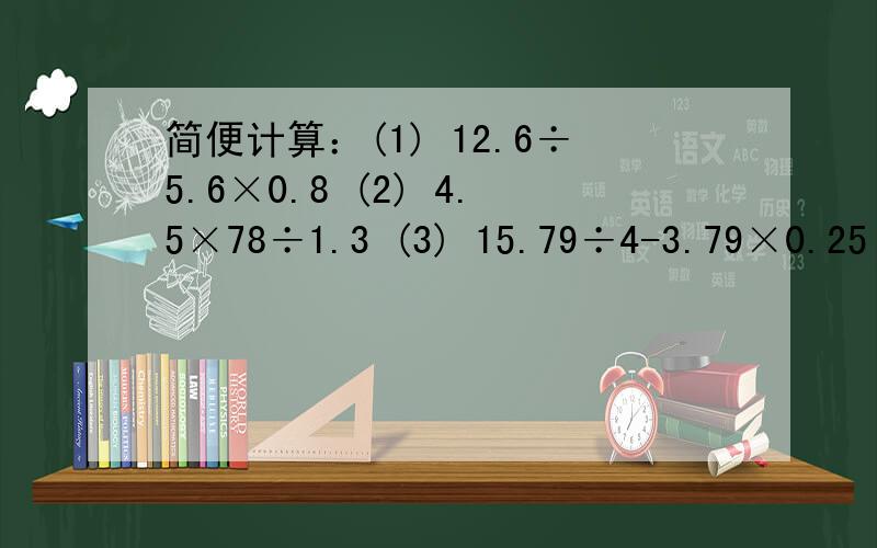 简便计算：(1) 12.6÷5.6×0.8 (2) 4.5×78÷1.3 (3) 15.79÷4-3.79×0.25