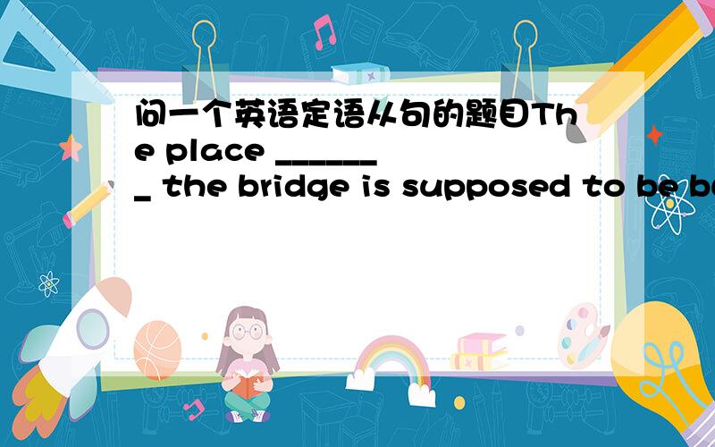问一个英语定语从句的题目The place _______ the bridge is supposed to be built should be _____ thecross-river traffic is the heaviest.A.which;whereB.at which;whichC.at which;whereD.which;in which