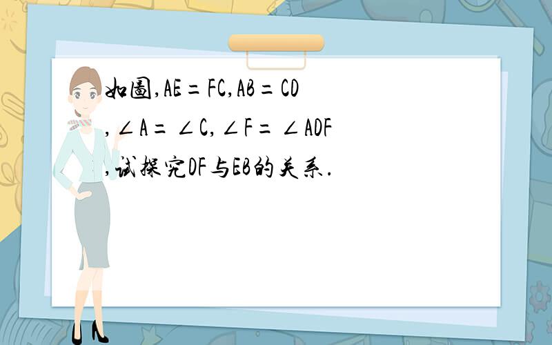 如图,AE=FC,AB=CD,∠A=∠C,∠F=∠ADF,试探究DF与EB的关系.