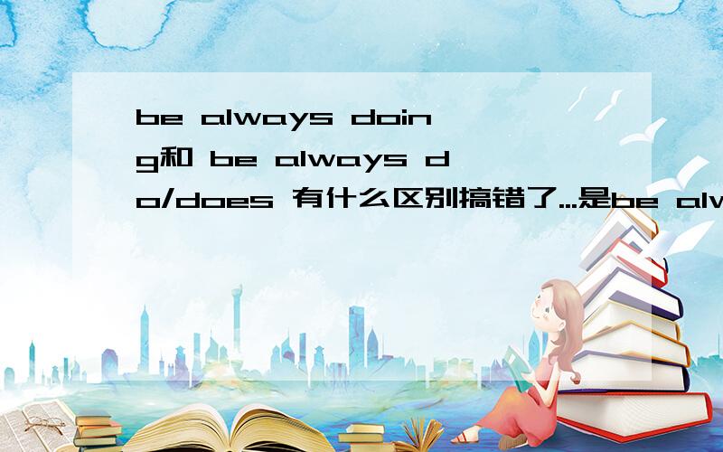 be always doing和 be always do/does 有什么区别搞错了...是be always doing和 always do/does 有什么区别还有...be always doing是什么时态?