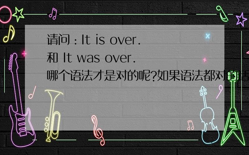 请问：It is over.和 It was over.哪个语法才是对的呢?如果语法都对的话,两个意思分别有什么不同?