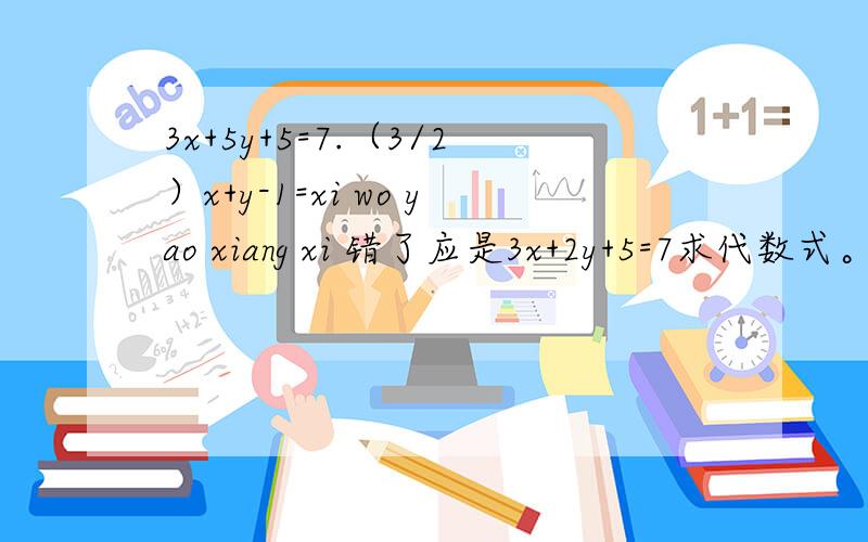 3x+5y+5=7.（3/2）x+y-1=xi wo yao xiang xi 错了应是3x+2y+5=7求代数式。（3/2）x+y-1=