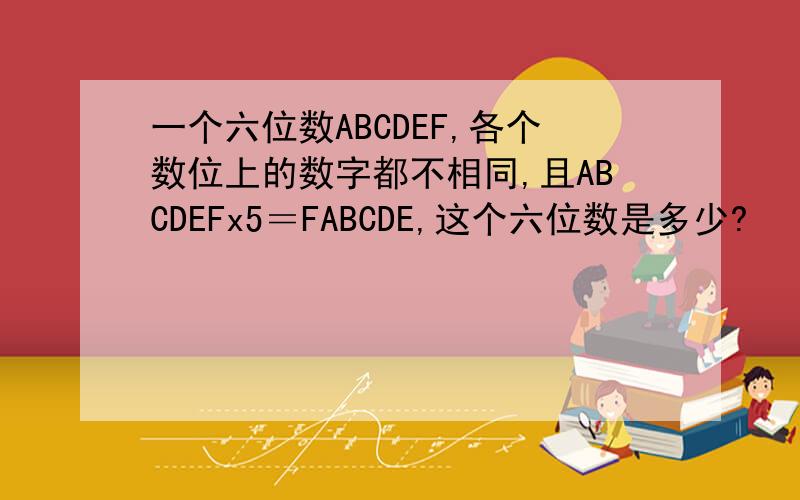 一个六位数ABCDEF,各个数位上的数字都不相同,且ABCDEFx5＝FABCDE,这个六位数是多少?