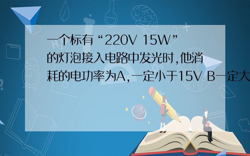 一个标有“220V 15W”的灯泡接入电路中发光时,他消耗的电功率为A,一定小于15V B一定大于15V 一定等于15V D 都有可能