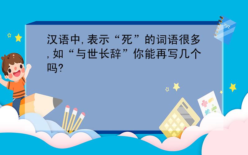 汉语中,表示“死”的词语很多,如“与世长辞”你能再写几个吗?
