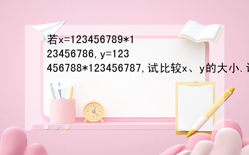 若x=123456789*123456786,y=123456788*123456787,试比较x、y的大小.设123456788=a,那么x=（a+1）（a-2）=a²-a-2,y=a(a-1)=a²-a,因为x-y=（a²-a-2)-（a²-a）=-2＜0,所以x＜y.计算：3.456*2.456*5.456-3.456³-1.456&