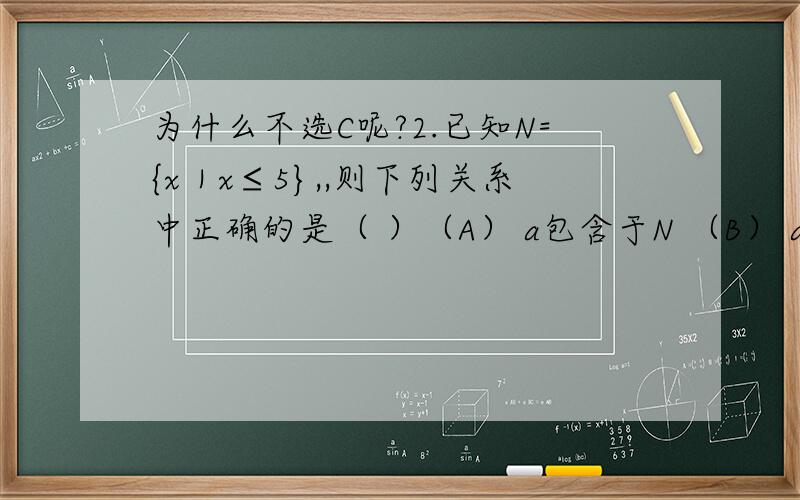 为什么不选C呢?2.已知N={x｜x≤5},,则下列关系中正确的是（ ）（A） a包含于N （B） a不属于N（C） {a}∈N （D） {a}真包含于N此题答案是D,但是C又错在哪呢?是那个符号错了还是?