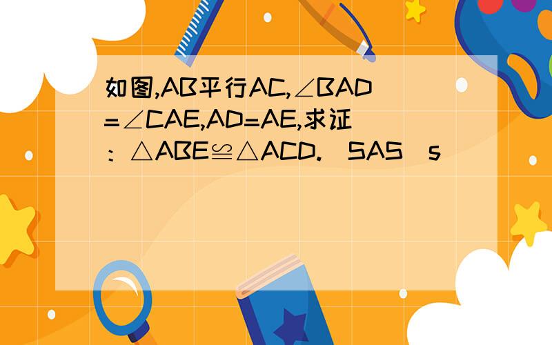 如图,AB平行AC,∠BAD=∠CAE,AD=AE,求证：△ABE≌△ACD.(SAS)s