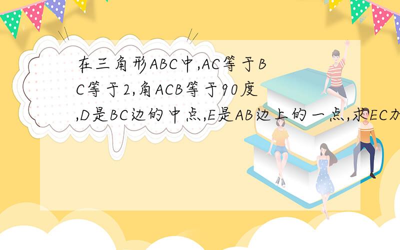 在三角形ABC中,AC等于BC等于2,角ACB等于90度,D是BC边的中点,E是AB边上的一点,求EC加ED的最小值.