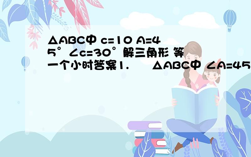 △ABC中 c=10 A=45°∠c=30°解三角形 等一个小时答案1.      △ABC中 ∠A=45° c=2 求 AC边上的高2.       △ABC中c=10 A=45°∠c=30°解三角形要  全的   带过程的速度   等一个小时答案算的好的给加分!解  三
