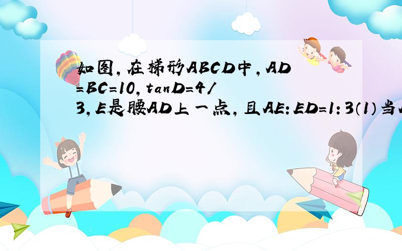 如图,在梯形ABCD中,AD=BC=10,tanD=4/3,E是腰AD上一点,且AE：ED=1：3（1）当AB：CD=1:3时,求梯形ABCD的面积（2）当∠ABE=∠BCE时,求BE的长（3）当△BCE是直角三角形时,求边AB的长急