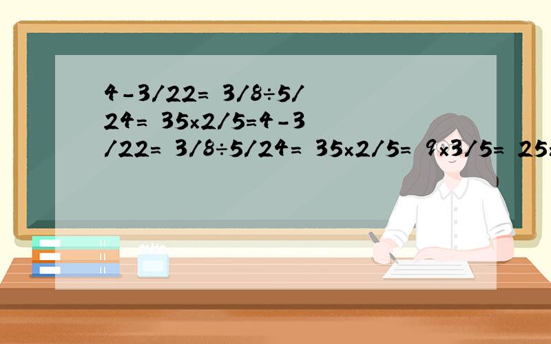 4-3/22= 3/8÷5/24= 35×2/5=4-3/22= 3/8÷5/24= 35×2/5= 9×3/5= 25×3/5= 2/3+1/8= 7/8×3/14= 5/6-1/2= 39×9/13= 4/5-1/8= 7/10÷7/12= 10/9-1/9= 2/3×1/4= 36÷4/9=