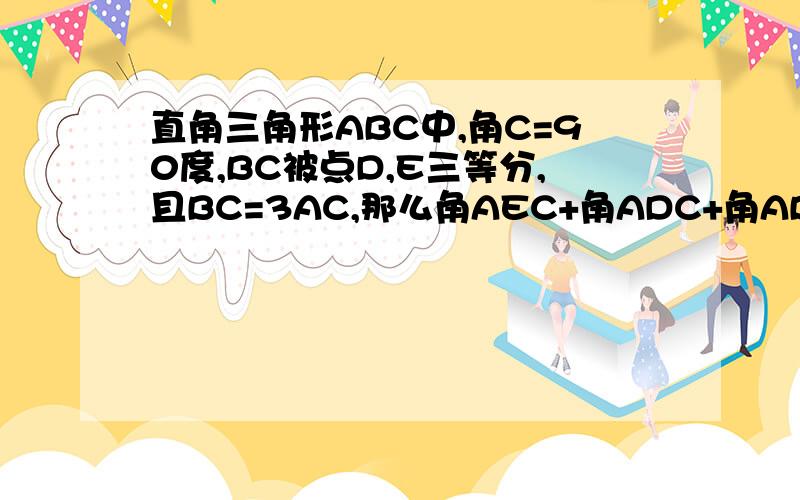 直角三角形ABC中,角C=90度,BC被点D,E三等分,且BC=3AC,那么角AEC+角ADC+角ABC=?请详细回答,最好用初一学过的知识解答