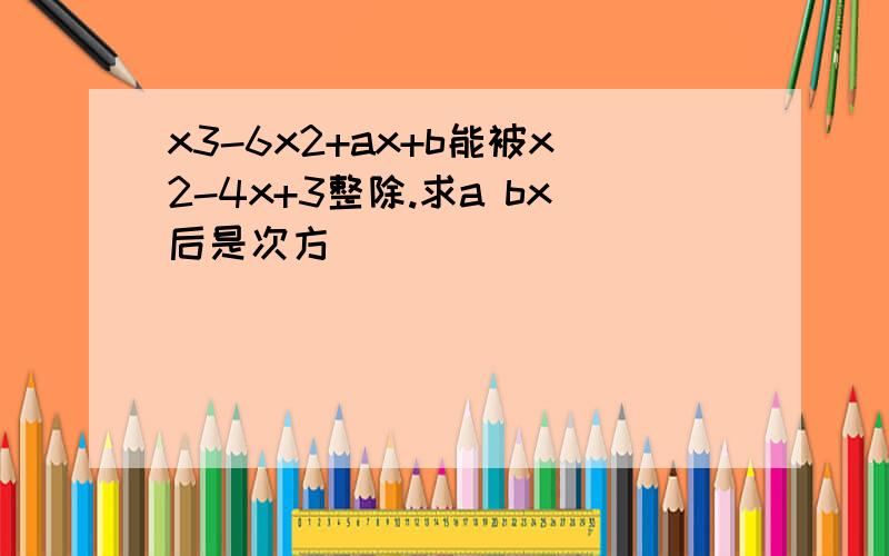 x3-6x2+ax+b能被x2-4x+3整除.求a bx后是次方